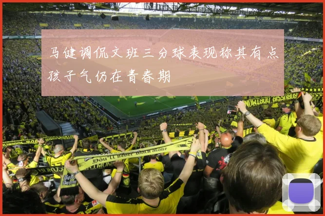 马健调侃文班三分球表现称其有点孩子气仍在青春期