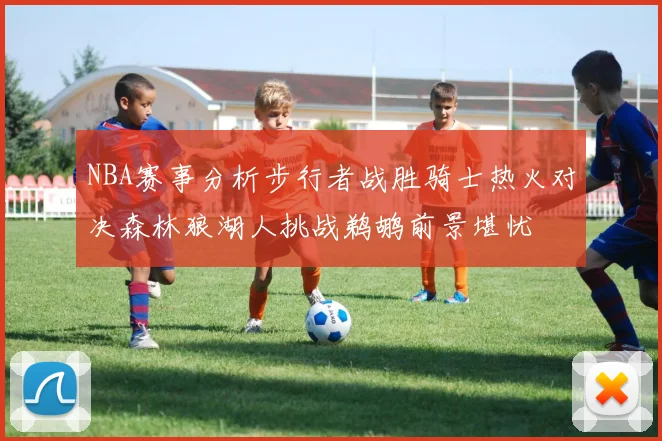 NBA赛事分析步行者战胜骑士热火对决森林狼湖人挑战鹈鹕前景堪忧