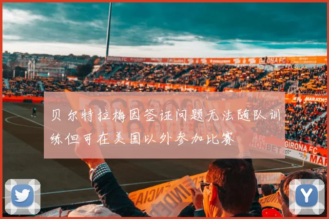 贝尔特拉梅因签证问题无法随队训练但可在美国以外参加比赛