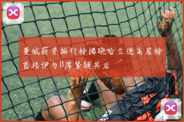 曼城薪资排行榜揭晓哈兰德高居榜首格伊与B席紧随其后
