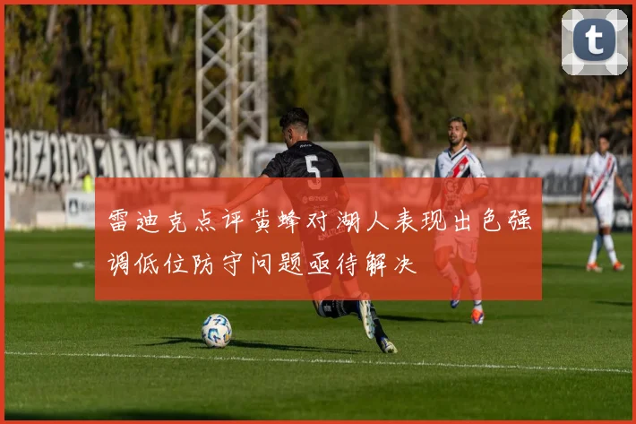 雷迪克点评黄蜂对湖人表现出色强调低位防守问题亟待解决