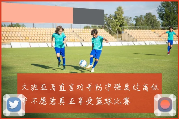 文班亚马直言对手防守强度过高似乎不愿意真正享受篮球比赛