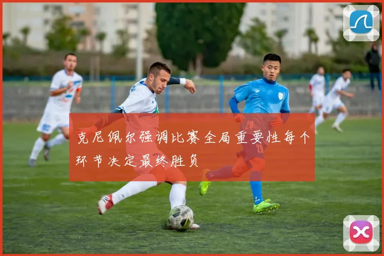克尼佩尔强调比赛全局重要性每个环节决定最终胜负