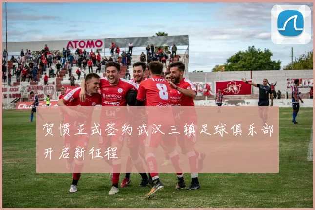 贺惯正式签约武汉三镇足球俱乐部开启新征程