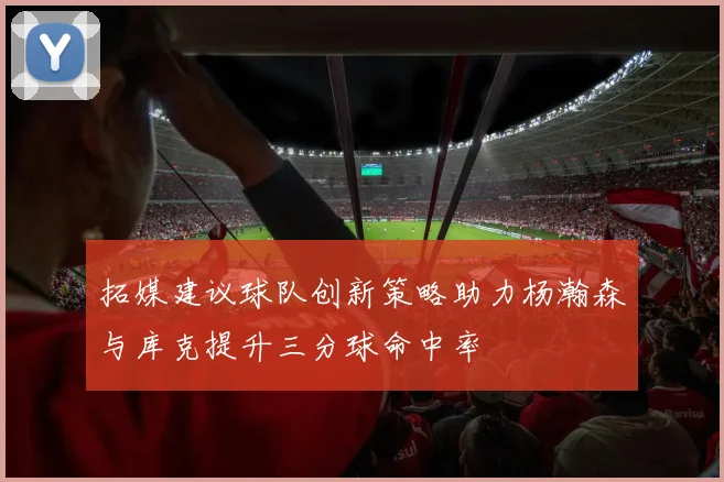 拓媒建议球队创新策略助力杨瀚森与库克提升三分球命中率